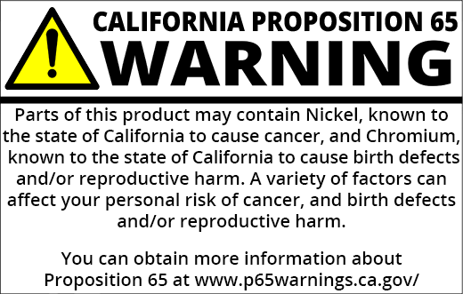 PROP 65 WARNING: Parts of this product may contain Nickel, known to the State of California to cause cancer, and Chromium, known to the state of California to cause birth defects and other reproductive harm. A variety of factors can affect your personal risk of cancer and/or birth defects or other reproductive harm. You can obtain more information about Proposition 65 at https://www.p65warnings.ca.gov/